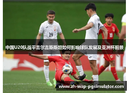 中国U20队战平吉尔吉斯斯坦如何影响球队发展及亚洲杯前景 中国U20队战平吉尔吉斯斯坦如何影响球队发展及亚洲杯前景