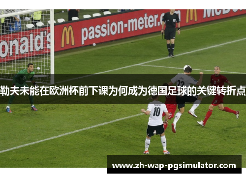 勒夫未能在欧洲杯前下课为何成为德国足球的关键转折点 勒夫未能在欧洲杯前下课为何成为德国足球的关键转折点
