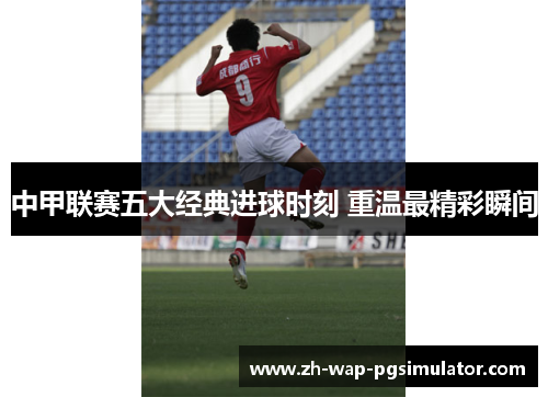 中甲联赛五大经典进球时刻 重温最精彩瞬间 中甲联赛五大经典进球时刻 重温最精彩瞬间