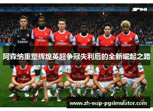 阿森纳重塑辉煌英超争冠失利后的全新崛起之路 阿森纳重塑辉煌英超争冠失利后的全新崛起之路