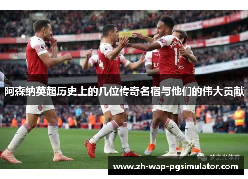 阿森纳英超历史上的几位传奇名宿与他们的伟大贡献