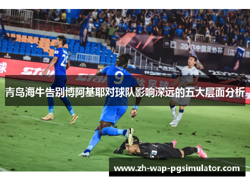 青岛海牛告别博阿基耶对球队影响深远的五大层面分析