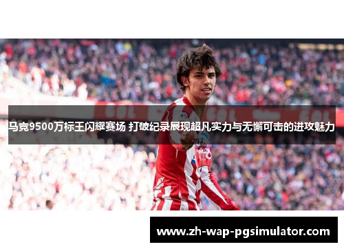 马竞9500万标王闪耀赛场 打破纪录展现超凡实力与无懈可击的进攻魅力