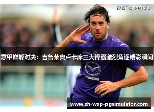 意甲巅峰对决：吉鲁莱奥卢卡库三大锋霸激烈角逐精彩瞬间