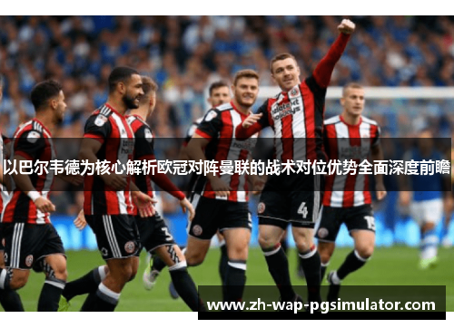 以巴尔韦德为核心解析欧冠对阵曼联的战术对位优势全面深度前瞻 以巴尔韦德为核心解析欧冠对阵曼联的战术对位优势全面深度前瞻