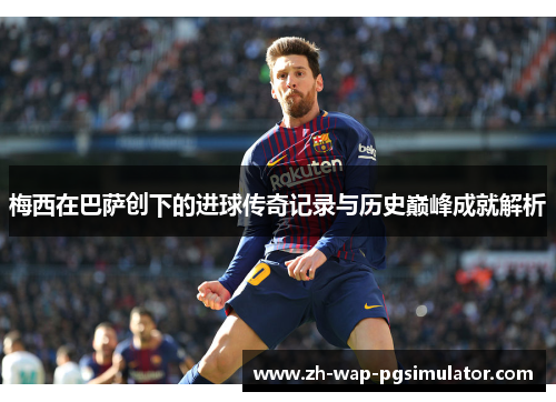 梅西在巴萨创下的进球传奇记录与历史巅峰成就解析 梅西在巴萨创下的进球传奇记录与历史巅峰成就解析