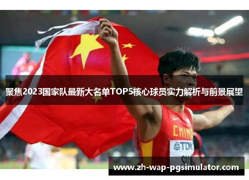 聚焦2023国家队最新大名单TOP5核心球员实力解析与前景展望