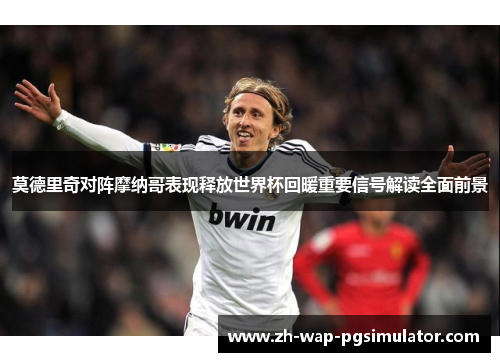 莫德里奇对阵摩纳哥表现释放世界杯回暖重要信号解读全面前景 莫德里奇对阵摩纳哥表现释放世界杯回暖重要信号解读全面前景